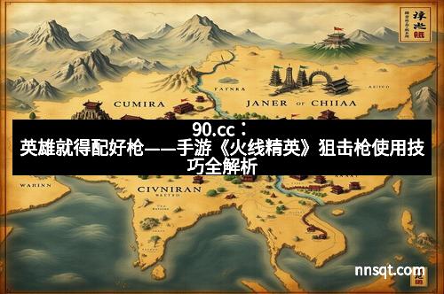 90.cc：英雄就得配好枪——手游《火线精英》狙击枪使用技巧全解析
